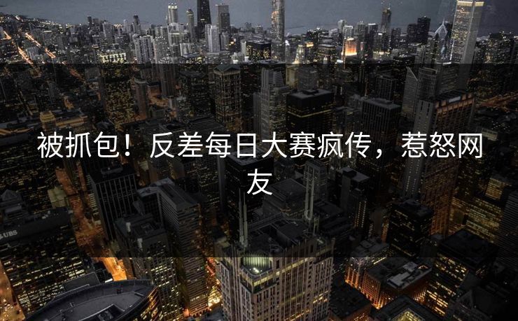 被抓包！反差每日大赛疯传，惹怒网友