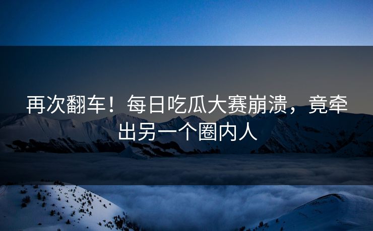 再次翻车！每日吃瓜大赛崩溃，竟牵出另一个圈内人