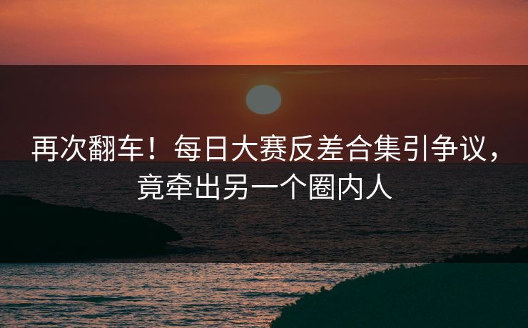 再次翻车！每日大赛反差合集引争议，竟牵出另一个圈内人