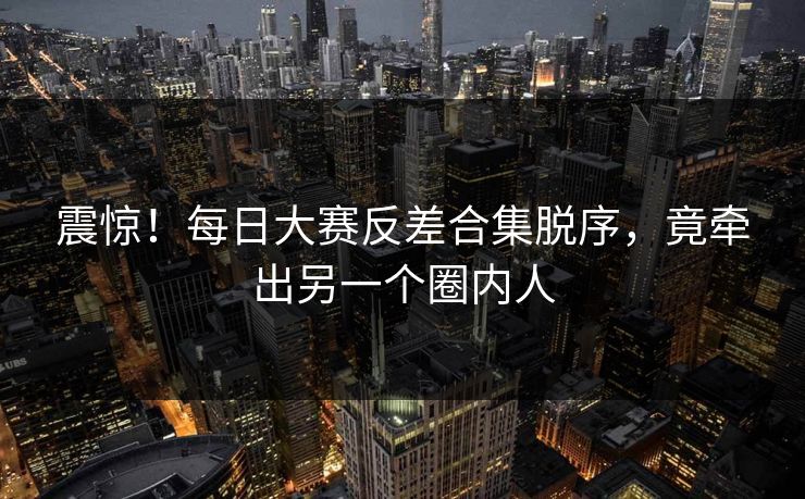 震惊！每日大赛反差合集脱序，竟牵出另一个圈内人