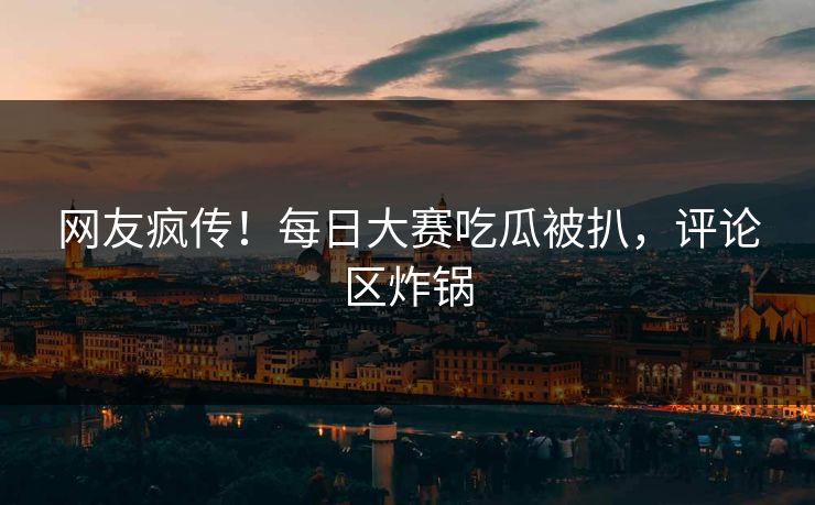 网友疯传！每日大赛吃瓜被扒，评论区炸锅
