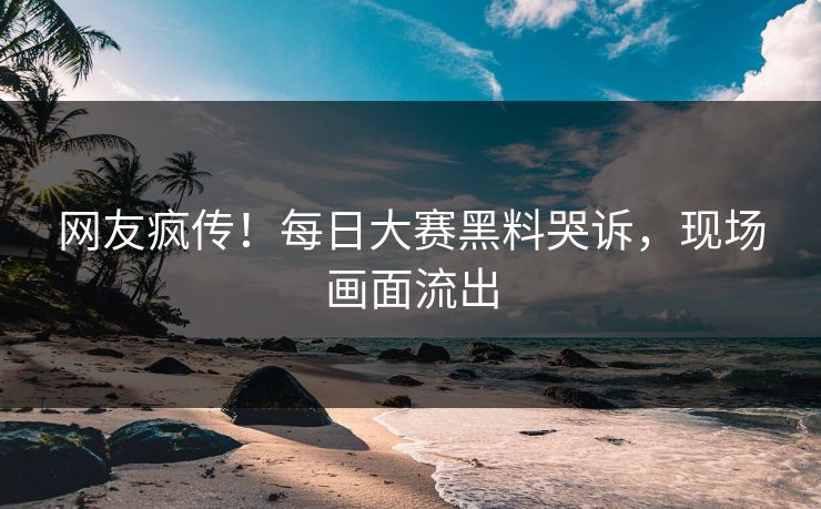 网友疯传！每日大赛黑料哭诉，现场画面流出