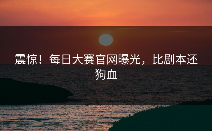 震惊！每日大赛官网曝光，比剧本还狗血