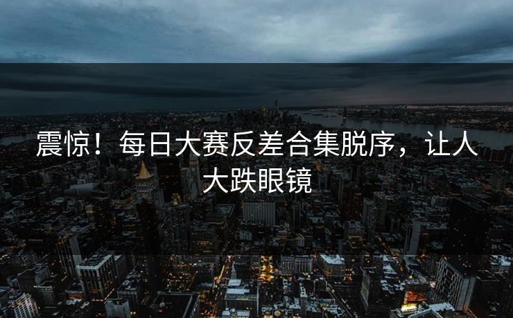 震惊！每日大赛反差合集脱序，让人大跌眼镜
