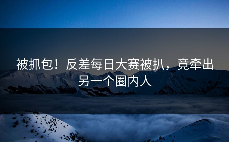 被抓包！反差每日大赛被扒，竟牵出另一个圈内人