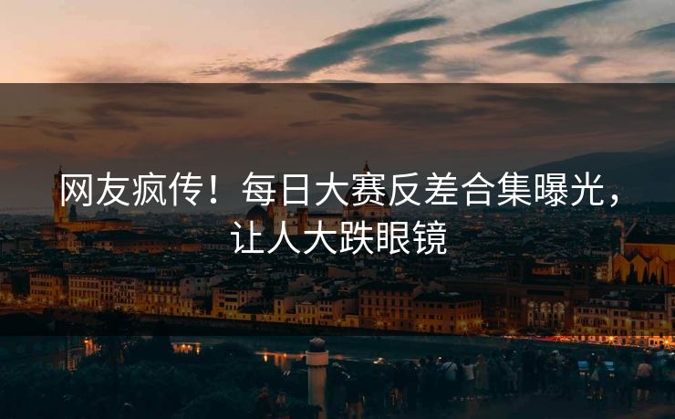 网友疯传！每日大赛反差合集曝光，让人大跌眼镜