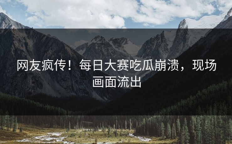 网友疯传！每日大赛吃瓜崩溃，现场画面流出