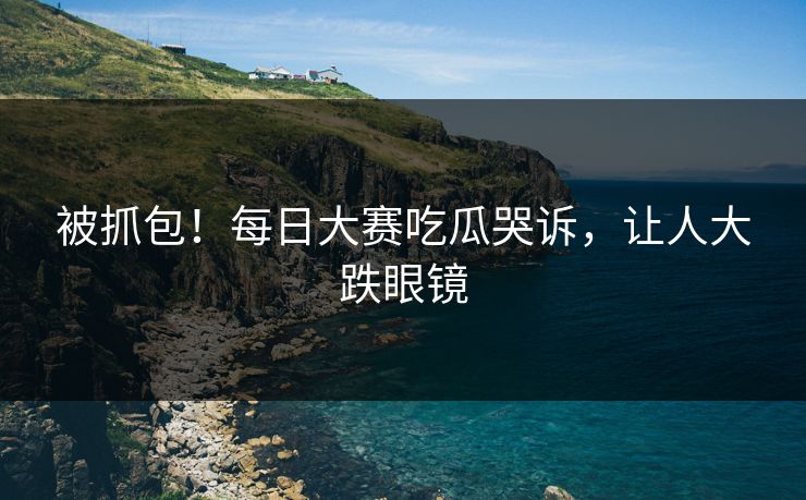 被抓包！每日大赛吃瓜哭诉，让人大跌眼镜