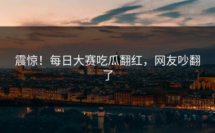震惊！每日大赛吃瓜翻红，网友吵翻了