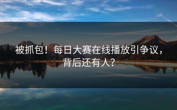 被抓包！每日大赛在线播放引争议，背后还有人？
