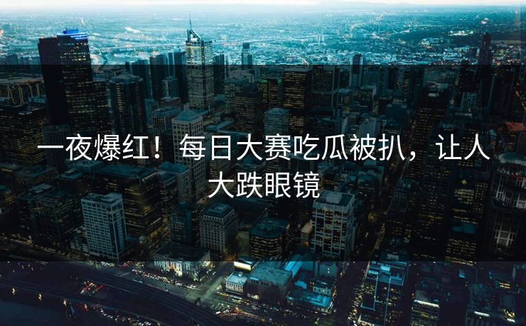一夜爆红！每日大赛吃瓜被扒，让人大跌眼镜