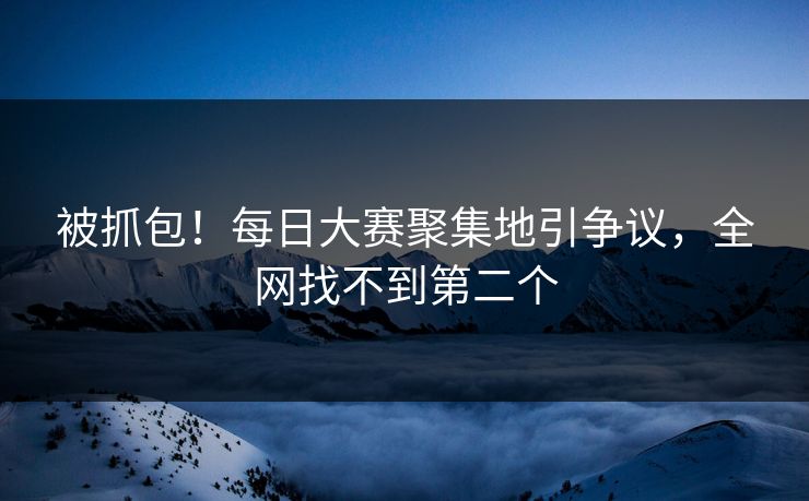 被抓包！每日大赛聚集地引争议，全网找不到第二个