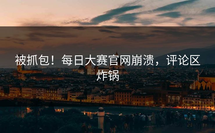 被抓包！每日大赛官网崩溃，评论区炸锅