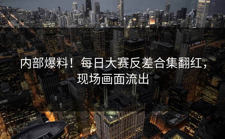 内部爆料！每日大赛反差合集翻红，现场画面流出