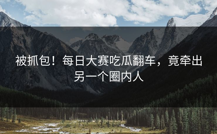 被抓包！每日大赛吃瓜翻车，竟牵出另一个圈内人