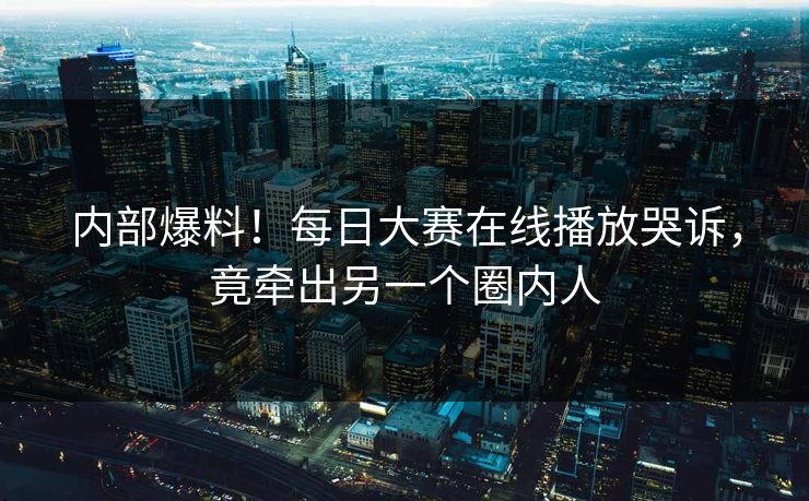 内部爆料！每日大赛在线播放哭诉，竟牵出另一个圈内人