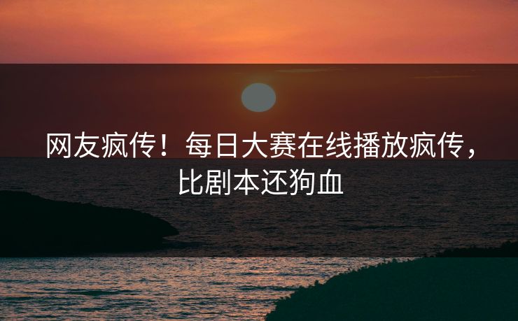 网友疯传！每日大赛在线播放疯传，比剧本还狗血