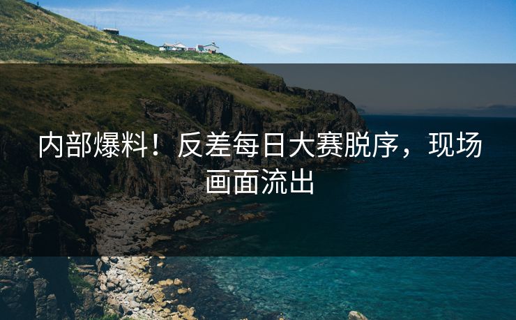 内部爆料！反差每日大赛脱序，现场画面流出