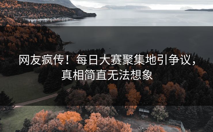 网友疯传！每日大赛聚集地引争议，真相简直无法想象