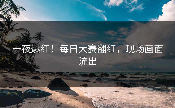 一夜爆红！每日大赛翻红，现场画面流出