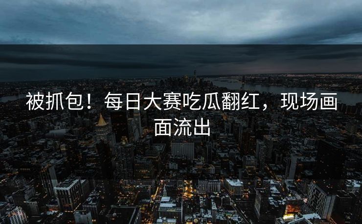 被抓包！每日大赛吃瓜翻红，现场画面流出