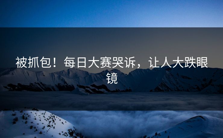被抓包！每日大赛哭诉，让人大跌眼镜