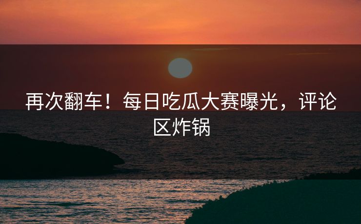 再次翻车！每日吃瓜大赛曝光，评论区炸锅