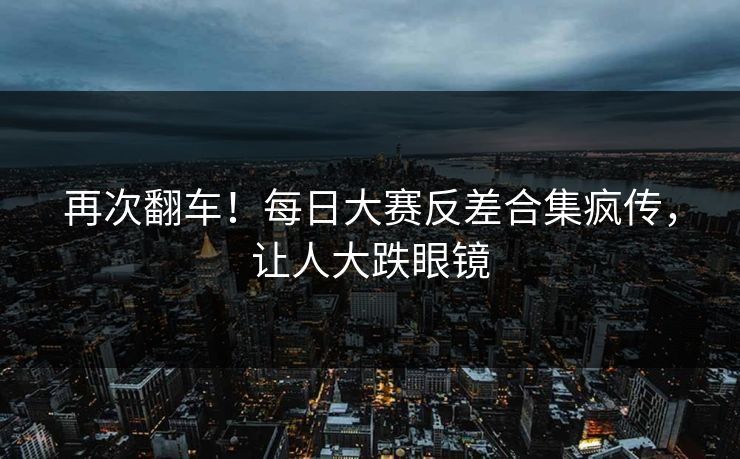 再次翻车！每日大赛反差合集疯传，让人大跌眼镜