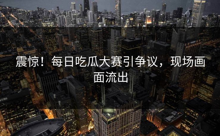 震惊！每日吃瓜大赛引争议，现场画面流出