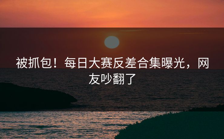 被抓包！每日大赛反差合集曝光，网友吵翻了