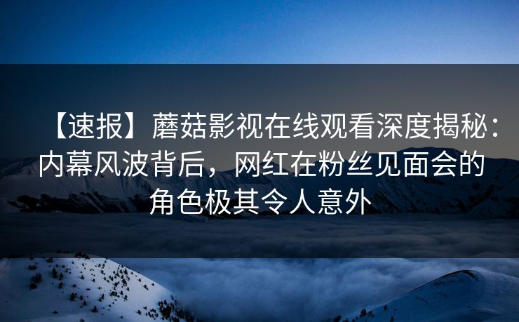 【速报】蘑菇影视在线观看深度揭秘：内幕风波背后，网红在粉丝见面会的角色极其令人意外