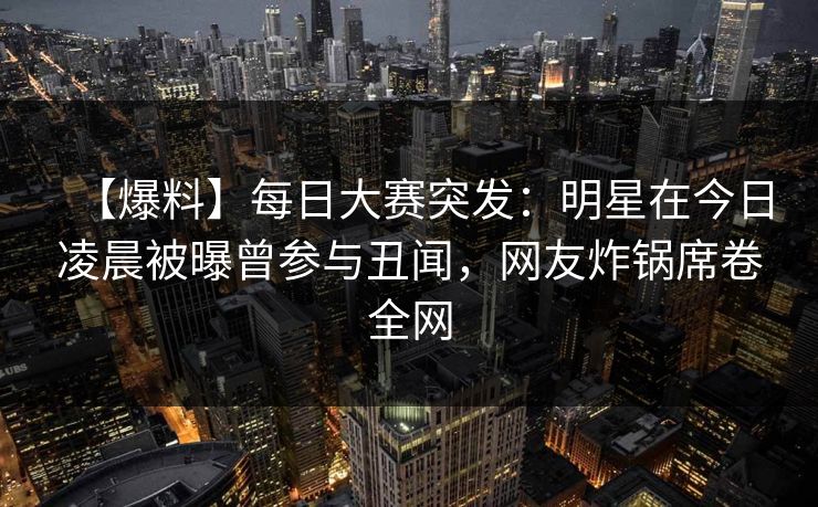 【爆料】每日大赛突发：明星在今日凌晨被曝曾参与丑闻，网友炸锅席卷全网