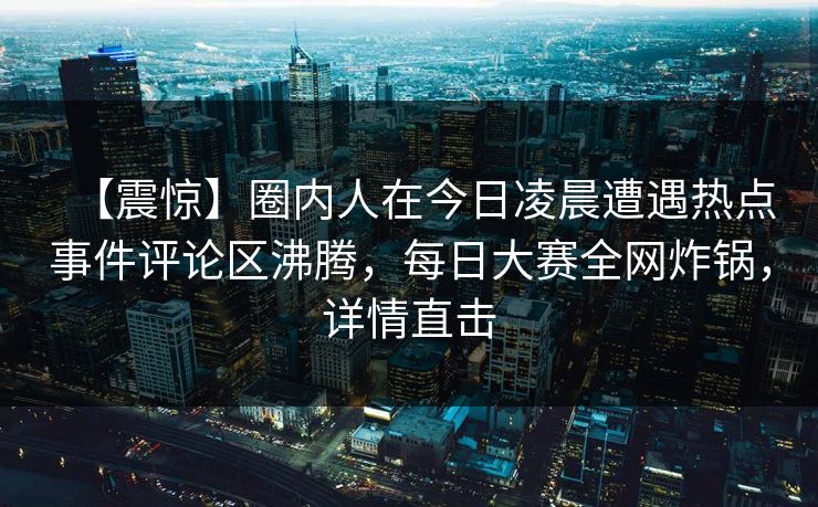 【震惊】圈内人在今日凌晨遭遇热点事件评论区沸腾，每日大赛全网炸锅，详情直击