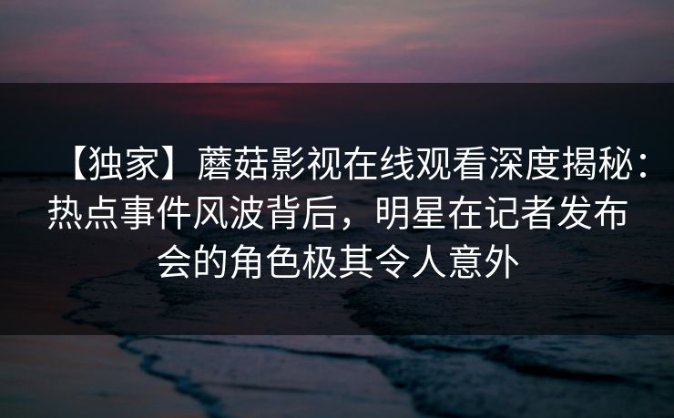 【独家】蘑菇影视在线观看深度揭秘：热点事件风波背后，明星在记者发布会的角色极其令人意外
