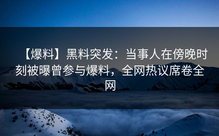 【爆料】黑料突发：当事人在傍晚时刻被曝曾参与爆料，全网热议席卷全网