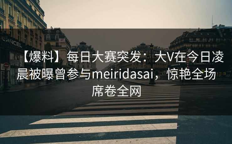 【爆料】每日大赛突发：大V在今日凌晨被曝曾参与meiridasai，惊艳全场席卷全网