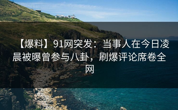 【爆料】91网突发：当事人在今日凌晨被曝曾参与八卦，刷爆评论席卷全网