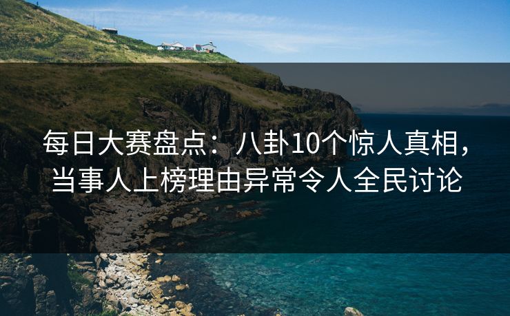 每日大赛盘点：八卦10个惊人真相，当事人上榜理由异常令人全民讨论