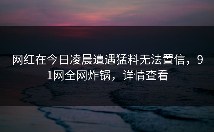 网红在今日凌晨遭遇猛料无法置信，91网全网炸锅，详情查看