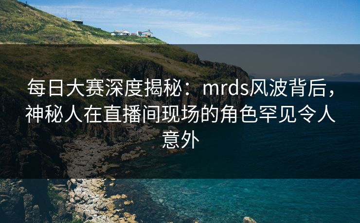 每日大赛深度揭秘：mrds风波背后，神秘人在直播间现场的角色罕见令人意外