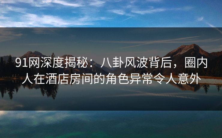 91网深度揭秘：八卦风波背后，圈内人在酒店房间的角色异常令人意外