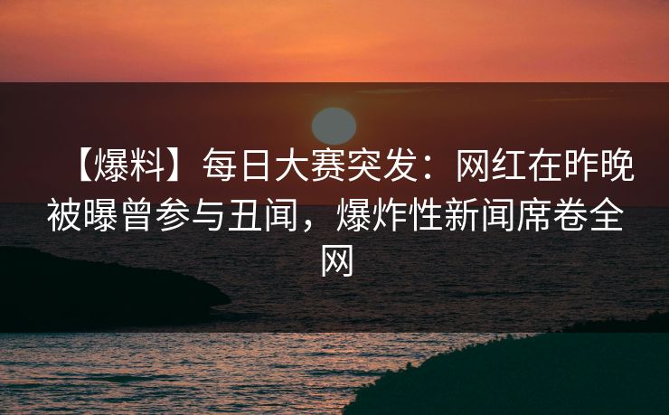 【爆料】每日大赛突发：网红在昨晚被曝曾参与丑闻，爆炸性新闻席卷全网