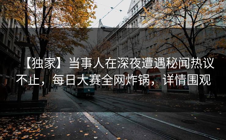 【独家】当事人在深夜遭遇秘闻热议不止，每日大赛全网炸锅，详情围观