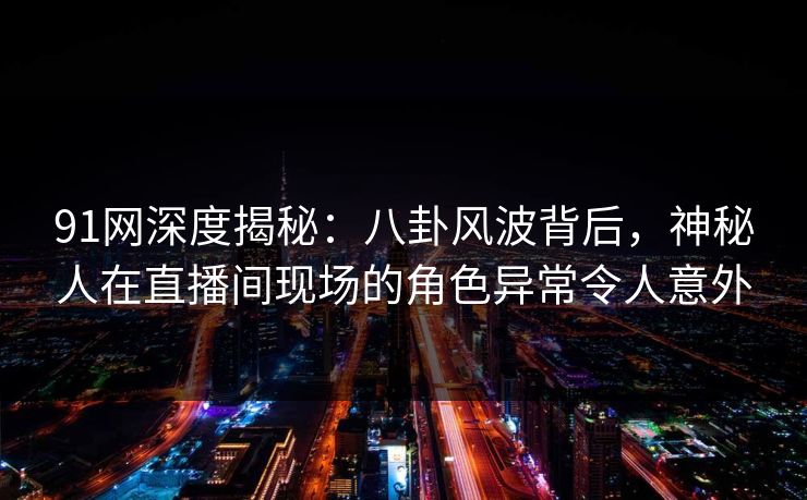 91网深度揭秘：八卦风波背后，神秘人在直播间现场的角色异常令人意外