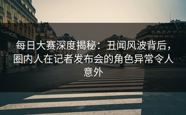 每日大赛深度揭秘：丑闻风波背后，圈内人在记者发布会的角色异常令人意外