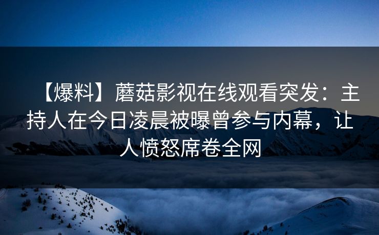 【爆料】蘑菇影视在线观看突发：主持人在今日凌晨被曝曾参与内幕，让人愤怒席卷全网