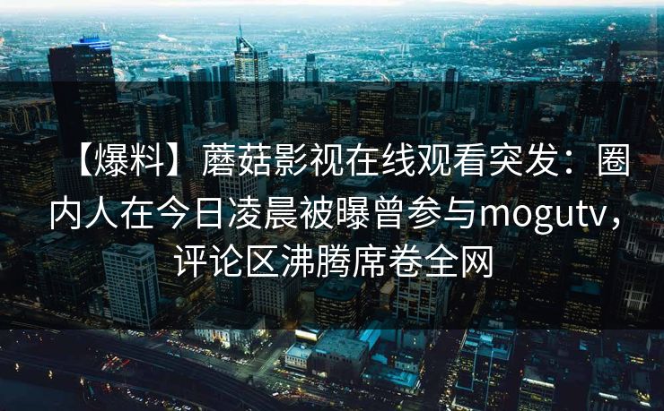 【爆料】蘑菇影视在线观看突发：圈内人在今日凌晨被曝曾参与mogutv，评论区沸腾席卷全网