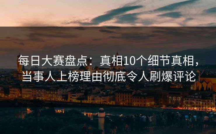 每日大赛盘点：真相10个细节真相，当事人上榜理由彻底令人刷爆评论