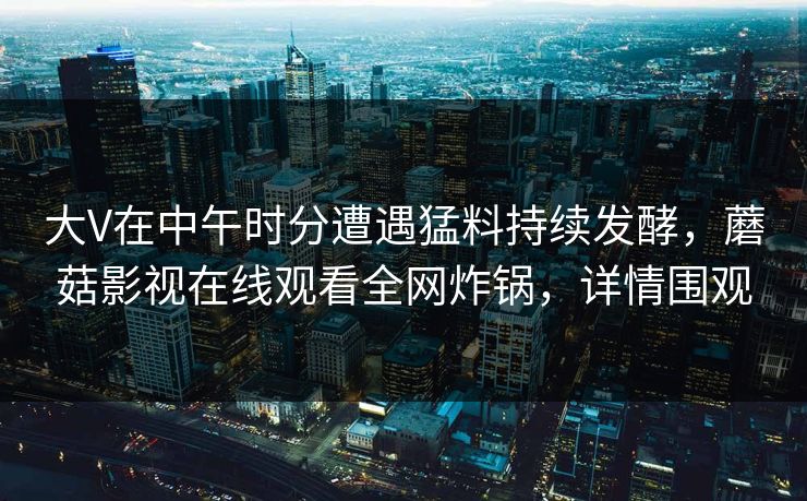 大V在中午时分遭遇猛料持续发酵，蘑菇影视在线观看全网炸锅，详情围观