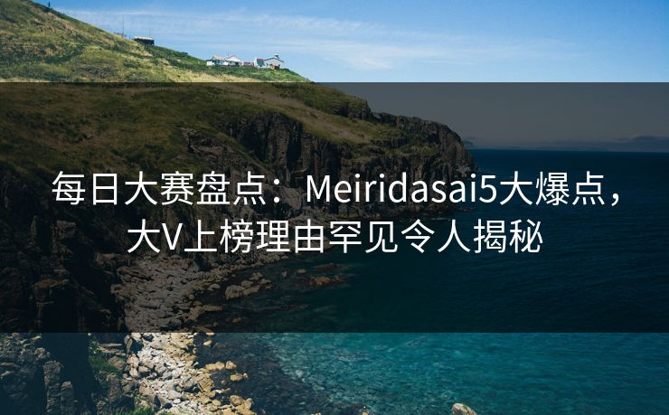 每日大赛盘点：Meiridasai5大爆点，大V上榜理由罕见令人揭秘